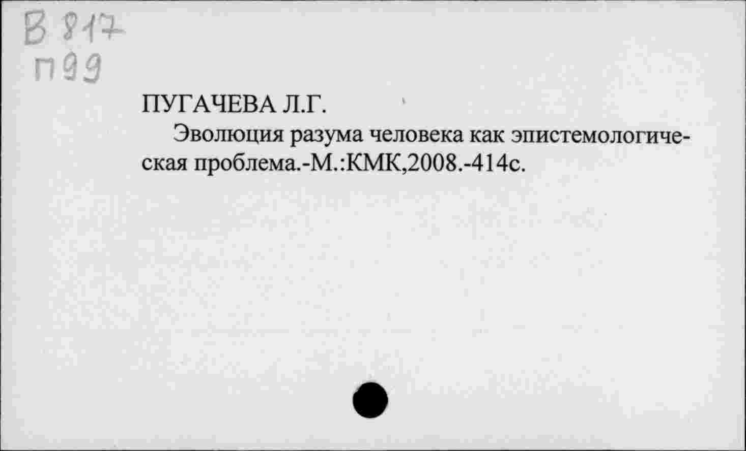 ﻿ПУГАЧЕВА Л.Г.
Эволюция разума человека как эпистемологиче екая проблема.-М.:КМК,2008.-414с.